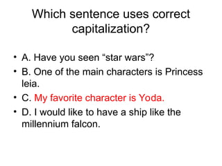Which sentence uses correct
capitalization?
• A. Have you seen “star wars”?
• B. One of the main characters is Princess
leia.
• C. My favorite character is Yoda.
• D. I would like to have a ship like the
millennium falcon.
 