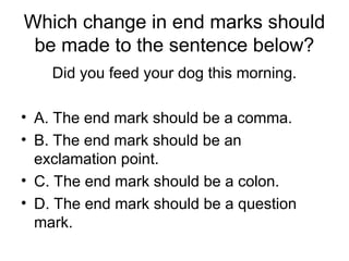 Which change in end marks should
be made to the sentence below?
Did you feed your dog this morning.
• A. The end mark should be a comma.
• B. The end mark should be an
exclamation point.
• C. The end mark should be a colon.
• D. The end mark should be a question
mark.
 
