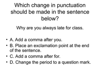 Which change in punctuation
should be made in the sentence
below?
Why are you always late for class.
• A. Add a comma after you.
• B. Place an exclamation point at the end
of the sentence.
• C. Add a comma after for.
• D. Change the period to a question mark.
 