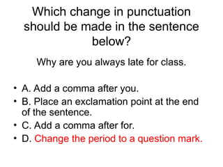 Which change in punctuation
should be made in the sentence
below?
Why are you always late for class.
• A. Add a comma after you.
• B. Place an exclamation point at the end
of the sentence.
• C. Add a comma after for.
• D. Change the period to a question mark.
 