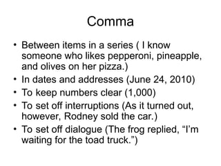 Comma
• Between items in a series ( I know
someone who likes pepperoni, pineapple,
and olives on her pizza.)
• In dates and addresses (June 24, 2010)
• To keep numbers clear (1,000)
• To set off interruptions (As it turned out,
however, Rodney sold the car.)
• To set off dialogue (The frog replied, “I’m
waiting for the toad truck.”)
 