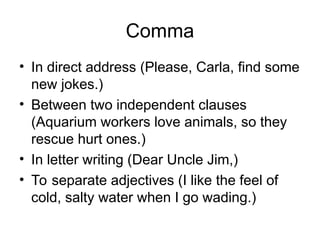 Comma
• In direct address (Please, Carla, find some
new jokes.)
• Between two independent clauses
(Aquarium workers love animals, so they
rescue hurt ones.)
• In letter writing (Dear Uncle Jim,)
• To separate adjectives (I like the feel of
cold, salty water when I go wading.)
 