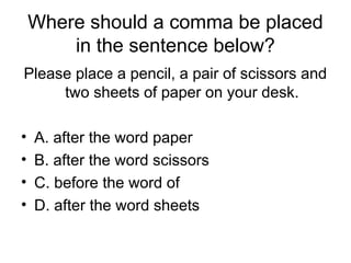 Where should a comma be placed
in the sentence below?
Please place a pencil, a pair of scissors and
two sheets of paper on your desk.
• A. after the word paper
• B. after the word scissors
• C. before the word of
• D. after the word sheets
 