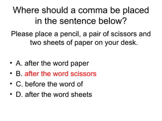 Where should a comma be placed
in the sentence below?
Please place a pencil, a pair of scissors and
two sheets of paper on your desk.
• A. after the word paper
• B. after the word scissors
• C. before the word of
• D. after the word sheets
 