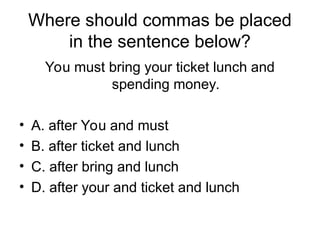Where should commas be placed
in the sentence below?
You must bring your ticket lunch and
spending money.
• A. after You and must
• B. after ticket and lunch
• C. after bring and lunch
• D. after your and ticket and lunch
 