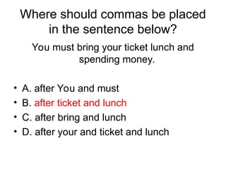Where should commas be placed
in the sentence below?
You must bring your ticket lunch and
spending money.
• A. after You and must
• B. after ticket and lunch
• C. after bring and lunch
• D. after your and ticket and lunch
 