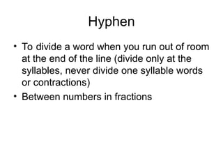 Hyphen
• To divide a word when you run out of room
at the end of the line (divide only at the
syllables, never divide one syllable words
or contractions)
• Between numbers in fractions
 