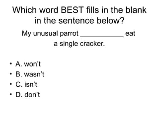Which word BEST fills in the blank
in the sentence below?
My unusual parrot ___________ eat
a single cracker.
• A. won’t
• B. wasn’t
• C. isn’t
• D. don’t
 