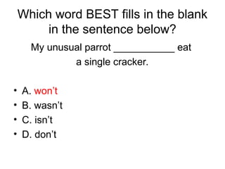 Which word BEST fills in the blank
in the sentence below?
My unusual parrot ___________ eat
a single cracker.
• A. won’t
• B. wasn’t
• C. isn’t
• D. don’t
 