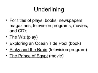 Underlining
• For titles of plays, books, newspapers,
magazines, television programs, movies,
and CD’s
• The Wiz (play)
• Exploring an Ocean Tide Pool (book)
• Pinky and the Brain (television program)
• The Prince of Egypt (movie)
 
