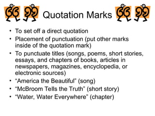Quotation Marks
• To set off a direct quotation
• Placement of punctuation (put other marks
inside of the quotation mark)
• To punctuate titles (songs, poems, short stories,
essays, and chapters of books, articles in
newspapers, magazines, encyclopedia, or
electronic sources)
• “America the Beautiful” (song)
• “McBroom Tells the Truth” (short story)
• “Water, Water Everywhere” (chapter)
 
