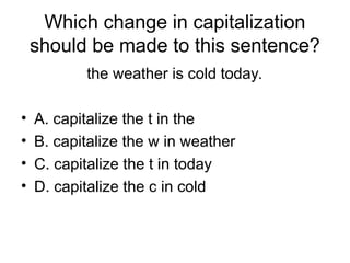 Which change in capitalization
should be made to this sentence?
the weather is cold today.
• A. capitalize the t in the
• B. capitalize the w in weather
• C. capitalize the t in today
• D. capitalize the c in cold
 