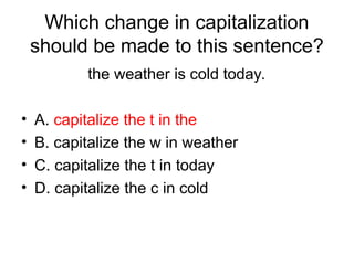 Which change in capitalization
should be made to this sentence?
the weather is cold today.
• A. capitalize the t in the
• B. capitalize the w in weather
• C. capitalize the t in today
• D. capitalize the c in cold
 