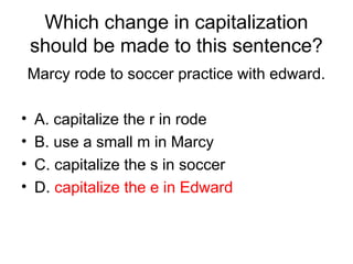 Which change in capitalization
should be made to this sentence?
Marcy rode to soccer practice with edward.
• A. capitalize the r in rode
• B. use a small m in Marcy
• C. capitalize the s in soccer
• D. capitalize the e in Edward
 
