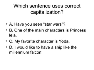 Which sentence uses correct
capitalization?
• A. Have you seen “star wars”?
• B. One of the main characters is Princess
leia.
• C. My favorite character is Yoda.
• D. I would like to have a ship like the
millennium falcon.
 