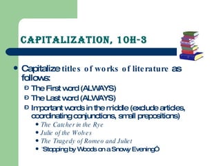 Capitalization, 10H-3 Capitalize  titles of works of literature  as follows: The First word (ALWAYS) The Last word (ALWAYS) Important words in the middle (exclude articles, coordinating conjunctions, small prepositions) The Catcher in the Rye Julie of the Wolves The Tragedy of Romeo and Juliet “ Stopping by Woods on a Snowy Evening” 