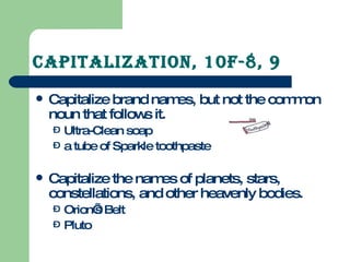 Capitalization, 10F-8, 9 Capitalize brand names, but not the common noun that follows it. Ultra-Clean soap a tube of Sparkle toothpaste Capitalize the names of planets, stars, constellations, and other heavenly bodies. Orion’s Belt Pluto 