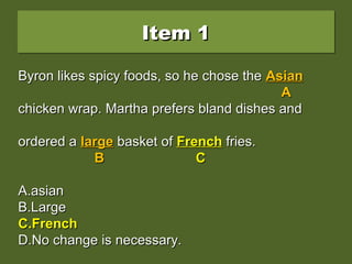 Byron likes spicy foods, so he chose the AsianByron likes spicy foods, so he chose the Asian
chicken wrap. Martha prefers bland dishes andchicken wrap. Martha prefers bland dishes and
ordered a large basket of french fries.ordered a large basket of french fries.
A.A.asianasian
B.B.LargeLarge
C.C.FrenchFrench
D.D.No change is necessary.No change is necessary.
Item 1Item 1Item 1Item 1
Byron likes spicy foods, so he chose theByron likes spicy foods, so he chose the AsianAsian
AA
chicken wrap. Martha prefers bland dishes andchicken wrap. Martha prefers bland dishes and
ordered aordered a largelarge basket ofbasket of frenchfrench fries.fries.
B CB C
A.A.asianasian
B.B.LargeLarge
C.C.FrenchFrench
D.D.No change is necessary.No change is necessary.
Byron likes spicy foods, so he chose theByron likes spicy foods, so he chose the AsianAsian
AA
chicken wrap. Martha prefers bland dishes andchicken wrap. Martha prefers bland dishes and
ordered aordered a largelarge basket ofbasket of FrenchFrench fries.fries.
BB CC
A.A.asianasian
B.B.LargeLarge
C.C.FrenchFrench
D.D.No change is necessary.No change is necessary.
 