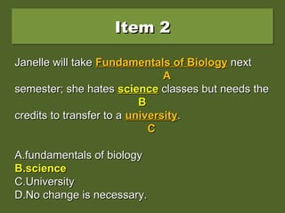 Item 2Item 2Item 2Item 2
Janelle will take Fundamentals of Biology nextJanelle will take Fundamentals of Biology next
semester; she hates Science classes but needs thesemester; she hates Science classes but needs the
credits to transfer to a university.credits to transfer to a university.
A.A.fundamentals of biologyfundamentals of biology
B.B.sciencescience
C.C.UniversityUniversity
D.D.No change is necessary.No change is necessary.
Janelle will takeJanelle will take Fundamentals of BiologyFundamentals of Biology nextnext
AA
semester; she hatessemester; she hates ScienceScience classes but needs theclasses but needs the
BB
credits to transfer to acredits to transfer to a universityuniversity..
CC
A.A.fundamentals of biologyfundamentals of biology
B.B.sciencescience
C.C.UniversityUniversity
D.D.No change is necessary.No change is necessary.
Janelle will takeJanelle will take Fundamentals of BiologyFundamentals of Biology nextnext
AA
semester; she hatessemester; she hates sciencescience classes but needs theclasses but needs the
BB
credits to transfer to acredits to transfer to a universityuniversity..
CC
A.A.fundamentals of biologyfundamentals of biology
B.B.sciencescience
C.C.UniversityUniversity
D.D.No change is necessary.No change is necessary.
 