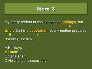 Item 3Item 3Item 3Item 3
My family prefers to cook a ham on holidays, butMy family prefers to cook a ham on holidays, but
uncle Bart is a vegetarian, so my mother preparesuncle Bart is a vegetarian, so my mother prepares
““tofurkey” for him.tofurkey” for him.
A.A.HolidaysHolidays
B.B.UncleUncle
C.C.VegetarianVegetarian
D.D.No change is necessary.No change is necessary.
My family prefers to cook a ham onMy family prefers to cook a ham on holidaysholidays, but, but
AA
uncleuncle Bart is aBart is a vegetarianvegetarian, so my mother prepares, so my mother prepares
BB CC
““tofurkey” for him.tofurkey” for him.
A.A.HolidaysHolidays
B.B.UncleUncle
C.C.VegetarianVegetarian
D.D.No change is necessary.No change is necessary.
My family prefers to cook a ham onMy family prefers to cook a ham on holidaysholidays, but, but
AA
UncleUncle Bart is aBart is a vegetarianvegetarian, so my mother prepares, so my mother prepares
BB CC
““tofurkey” for him.tofurkey” for him.
A.A.HolidaysHolidays
B.B.UncleUncle
C.C.VegetarianVegetarian
D.D.No change is necessary.No change is necessary.
 