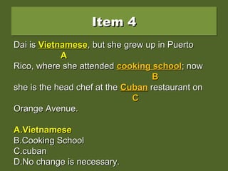 Item 4Item 4Item 4Item 4
Dai is vietnamese, but she grew up in PuertoDai is vietnamese, but she grew up in Puerto
Rico, where she attended cooking school; nowRico, where she attended cooking school; now
she is the head chef at the Cuban restaurant onshe is the head chef at the Cuban restaurant on
Orange Avenue.Orange Avenue.
A.A.VietnameseVietnamese
B.B.Cooking SchoolCooking School
C.C.cubancuban
D.D.No change is necessary.No change is necessary.
Dai isDai is vietnamesevietnamese, but she grew up in Puerto, but she grew up in Puerto
AA
Rico, where she attendedRico, where she attended cooking schoolcooking school; now; now
BB
she is the head chef at theshe is the head chef at the CubanCuban restaurant onrestaurant on
CC
Orange Avenue.Orange Avenue.
A.A.VietnameseVietnamese
B.B.Cooking SchoolCooking School
C.C.cubancuban
D.D.No change is necessary.No change is necessary.
Dai isDai is VietnameseVietnamese, but she grew up in Puerto, but she grew up in Puerto
AA
Rico, where she attendedRico, where she attended cooking schoolcooking school; now; now
BB
she is the head chef at theshe is the head chef at the CubanCuban restaurant onrestaurant on
CC
Orange Avenue.Orange Avenue.
A.A.VietnameseVietnamese
B.B.Cooking SchoolCooking School
C.C.cubancuban
D.D.No change is necessary.No change is necessary.
 