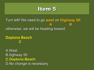 Item 5Item 5Item 5Item 5
Turn left! We need to go west on Highway 50;Turn left! We need to go west on Highway 50;
otherwise, we will be heading towardotherwise, we will be heading toward
Daytona beach.Daytona beach.
A.A.WestWest
B.B.highway 50highway 50
C.C.Daytona BeachDaytona Beach
D.D.No change is necessNo change is necessaary.ry.
Turn left! We need to goTurn left! We need to go westwest onon Highway 50Highway 50;;
AA BB
otherwise, we will be heading towardotherwise, we will be heading toward
Daytona beachDaytona beach..
CC
A.A.WestWest
B.B.highway 50highway 50
C.C.Daytona BeachDaytona Beach
D.D.No change is necessNo change is necessaary.ry.
Turn left! We need to goTurn left! We need to go westwest onon Highway 50Highway 50;;
AA BB
otherwise, we will be heading towardotherwise, we will be heading toward
Daytona BeachDaytona Beach..
CC
A.A.WestWest
B.B.highway 50highway 50
C.C.Daytona BeachDaytona Beach
D.D.No change is necessNo change is necessaary.ry.
 