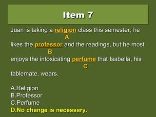 Item 7Item 7Item 7Item 7
Juan is taking a religion class this semester; heJuan is taking a religion class this semester; he
likes the professor and the readings, but he mostlikes the professor and the readings, but he most
enjoys the intoxicating perfume that Isabella, hisenjoys the intoxicating perfume that Isabella, his
tablemate, wears.tablemate, wears.
A.A.ReligionReligion
B.B.ProfessorProfessor
C.C.PerfumePerfume
D.D.No change is necessary.No change is necessary.
Juan is taking aJuan is taking a religionreligion class this semester; heclass this semester; he
AA
likes thelikes the professorprofessor and the readings, but he mostand the readings, but he most
BB
enjoys the intoxicatingenjoys the intoxicating perfumeperfume that Isabella, histhat Isabella, his
CC
tablemate, wears.tablemate, wears.
A.A.ReligionReligion
B.B.ProfessorProfessor
C.C.PerfumePerfume
D.D.No change is necessary.No change is necessary.
Juan is taking aJuan is taking a religionreligion class this semester; heclass this semester; he
AA
likes thelikes the professorprofessor and the readings, but he mostand the readings, but he most
BB
enjoys the intoxicatingenjoys the intoxicating perfumeperfume that Isabella, histhat Isabella, his
CC
tablemate, wears.tablemate, wears.
A.A.ReligionReligion
B.B.ProfessorProfessor
C.C.PerfumePerfume
D.D.No change is necessary.No change is necessary.
 