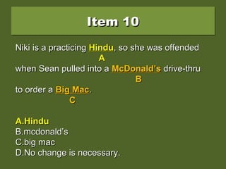 Item 10Item 10Item 10Item 10
Niki is a practicing hindu, so she was offendedNiki is a practicing hindu, so she was offended
when Sean pulled into a McDonald’s drive-thruwhen Sean pulled into a McDonald’s drive-thru
to order a Big Mac.to order a Big Mac.
A.A.HinduHindu
B.B.mcdonald’smcdonald’s
C.C.big macbig mac
D.D.No change is necessary.No change is necessary.
Niki is a practicingNiki is a practicing hinduhindu, so she was offended, so she was offended
AA
when Sean pulled into awhen Sean pulled into a McDonald’sMcDonald’s drive-thrudrive-thru
BB
to order ato order a Big MacBig Mac..
CC
A.A.HinduHindu
B.B.mcdonald’smcdonald’s
C.C.big macbig mac
D.D.No change is necessary.No change is necessary.
Niki is a practicingNiki is a practicing HinduHindu, so she was offended, so she was offended
AA
when Sean pulled into awhen Sean pulled into a McDonald’sMcDonald’s drive-thrudrive-thru
BB
to order ato order a Big MacBig Mac..
CC
A.A.HinduHindu
B.B.mcdonald’smcdonald’s
C.C.big macbig mac
D.D.No change is necessary.No change is necessary.
 