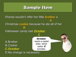 Sample ItemSample ItemSample ItemSample Item
Wanda wouldn’t offer her little brother aWanda wouldn’t offer her little brother a
Christmas cookie because he ate all of herChristmas cookie because he ate all of her
Halloween candy last october.Halloween candy last october.
A.A.BrotherBrother
B.B.CookieCookie
C.C.OctoberOctober
D.D.No change is necessary.No change is necessary.
Wanda wouldn’t offer her littleWanda wouldn’t offer her little brotherbrother aa
AA
ChristmasChristmas cookiecookie because he ate all of herbecause he ate all of her
BB
Halloween candy lastHalloween candy last octoberoctober..
CC
A.A.BrotherBrother
B.B.CookieCookie
C.C.OctoberOctober
D.D.No change is necessary.No change is necessary.
Wanda wouldn’t offer her littleWanda wouldn’t offer her little brotherbrother aa
AA
ChristmasChristmas cookiecookie because he ate all of herbecause he ate all of her
BB
Halloween candy lastHalloween candy last OctoberOctober..
CC
A.A.BrotherBrother
B.B.CookieCookie
C.C.OctoberOctober
D.D.No change is necessary.No change is necessary.
Is brother,
cookie, or
october a
problem?
Is brother,
cookie, or
october a
problem?
October
needs a capital
letter, which
option C
provides.
October
needs a capital
letter, which
option C
provides.
 