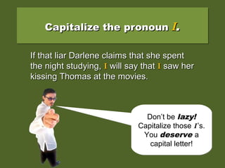 Capitalize the pronounCapitalize the pronoun II..Capitalize the pronounCapitalize the pronoun II..
If that liar Darlene claims that she spentIf that liar Darlene claims that she spent
the night studying, i will say that i saw herthe night studying, i will say that i saw her
kissing Thomas at the movies.kissing Thomas at the movies.
If that liar Darlene claims that she spentIf that liar Darlene claims that she spent
the night studying,the night studying, II will say thatwill say that II saw hersaw her
kissing Thomas at the movies.kissing Thomas at the movies.
Don’t be lazy!
Capitalize those I’s.
You deserve a
capital letter!
Don’t be lazy!
Capitalize those I’s.
You deserve a
capital letter!
 