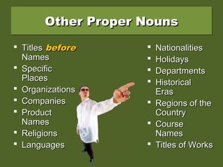 Other Proper NounsOther Proper NounsOther Proper NounsOther Proper Nouns
 TitlesTitles beforebefore
NamesNames
 SpecificSpecific
PlacesPlaces
 OrganizationsOrganizations
 CompaniesCompanies
 ProductProduct
NamesNames
 ReligionsReligions
 LanguagesLanguages
 NationalitiesNationalities
 HolidaysHolidays
 DepartmentsDepartments
 HistoricalHistorical
ErasEras
 Regions of theRegions of the
CountryCountry
 CourseCourse
NamesNames
 Titles of WorksTitles of Works
 
