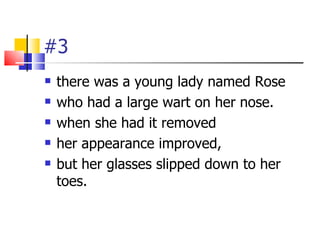 #3
   there was a young lady named Rose
   who had a large wart on her nose.
   when she had it removed
   her appearance improved,
   but her glasses slipped down to her
    toes.
 