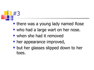 #3
   there was a young lady named Rose
   who had a large wart on her nose.
   when she had it removed
   her appeara...