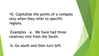 10. Capitalize the points of a compass
only when they refer to specific
regions.
Examples – a. We have had three
relatives visit from the South.
b. Go south and then turn left.
 