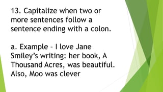 13. Capitalize when two or
more sentences follow a
sentence ending with a colon.
a. Example – I love Jane
Smiley’s writing: her book, A
Thousand Acres, was beautiful.
Also, Moo was clever
 