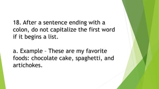 18. After a sentence ending with a
colon, do not capitalize the first word
if it begins a list.
a. Example – These are my favorite
foods: chocolate cake, spaghetti, and
artichokes.
 