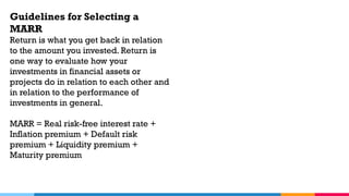 Guidelines for Selecting a
MARR
Return is what you get back in relation
to the amount you invested. Return is
one way to evaluate how your
investments in financial assets or
projects do in relation to each other and
in relation to the performance of
investments in general.
MARR = Real risk-free interest rate +
Inflation premium + Default risk
premium + Liquidity premium +
Maturity premium
 