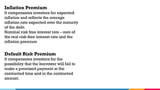 Inflation Premium
It compensates investors for expected
inflation and reflects the average
inflation rate expected over the maturity
of the debt.
Nominal risk free interest rate – sum of
the real risk-free interest rate and the
inflation premium
Default Risk Premium
It compensates investors for the
possibility that the borrower will fail to
make a promised payment at the
contracted time and in the contracted
amount.
 