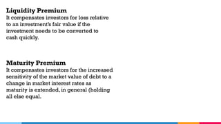 Liquidity Premium
It compensates investors for loss relative
to an investment’s fair value if the
investment needs to be converted to
cash quickly.
Maturity Premium
It compensates investors for the increased
sensitivity of the market value of debt to a
change in market interest rates as
maturity is extended, in general (holding
all else equal.
 