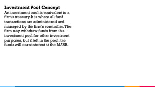 Investment Pool Concept
An investment pool is equivalent to a
firm's treasury. It is where all fund
transactions are administered and
managed by the firm's comtroller.The
firm may withdraw funds from this
investment pool for other investment
purposes, but if left in the pool, the
funds will earn interest at the MARR.
 