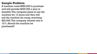 Sample Problem
A machine costs $980,000 to purchase
and will provide $200,000 a year in
benefits.The company plans to use the
machine for 13 years and then will
sell the machine for scrap, receiving
$20,000.The company interest rate is
12%. Should the machine be
purchased?
 