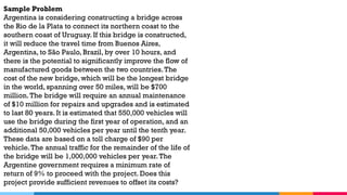 Sample Problem
Argentina is considering constructing a bridge across
the Rio de la Plata to connect its northern coast to the
southern coast of Uruguay. If this bridge is constructed,
it will reduce the travel time from Buenos Aires,
Argentina, to São Paulo, Brazil, by over 10 hours, and
there is the potential to significantly improve the flow of
manufactured goods between the two countries.The
cost of the new bridge, which will be the longest bridge
in the world, spanning over 50 miles, will be $700
million.The bridge will require an annual maintenance
of $10 million for repairs and upgrades and is estimated
to last 80 years. It is estimated that 550,000 vehicles will
use the bridge during the first year of operation, and an
additional 50,000 vehicles per year until the tenth year.
These data are based on a toll charge of $90 per
vehicle.The annual traffic for the remainder of the life of
the bridge will be 1,000,000 vehicles per year.The
Argentine government requires a minimum rate of
return of 9% to proceed with the project. Does this
project provide sufficient revenues to offset its costs?
 