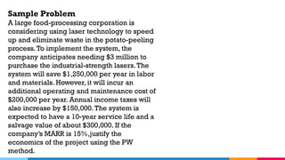 Sample Problem
A large food-processing corporation is
considering using laser technology to speed
up and eliminate waste in the potato-peeling
process.To implement the system, the
company anticipates needing $3 million to
purchase the industrial-strength lasers.The
system will save $1,250,000 per year in labor
and materials. However, it will incur an
additional operating and maintenance cost of
$200,000 per year. Annual income taxes will
also increase by $150,000.The system is
expected to have a 10-year service life and a
salvage value of about $300,000. If the
company’s MARR is 15%,justify the
economics of the project using the PW
method.
 