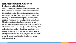 Net Present Worth Criterion
Evaluating a Single Project
Step 1: Determine the interest rate that the
firm wishes to earn on its investments.The
interest rate you determine represents the
rate at which the firm can always invest the
money in its investment pool, the value of
capital available for lending and investing.
This interest rate is often referred to as
either a required rate of return or a minimum
attractive rate of returm (MARR). Usually, this
selection is a policy decision made by top
management. It is possible for the MARR to
change over the life of a project, but for now
we will use a single rate of interest when
calculating PW.
 