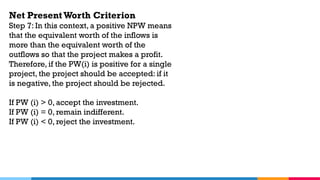 Net Present Worth Criterion
Step 7: In this context, a positive NPW means
that the equivalent worth of the inflows is
more than the equivalent worth of the
outflows so that the project makes a profit.
Therefore, if the PW(i) is positive for a single
project, the project should be accepted: if it
is negative, the project should be rejected.
If PW (i) > 0, accept the investment.
If PW (i) = 0, remain indifferent.
If PW (i) < 0, reject the investment.
 