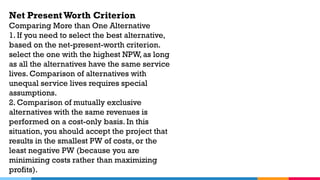 Net PresentWorth Criterion
Comparing More than One Alternative
1. If you need to select the best alternative,
based on the net-present-worth criterion.
select the one with the highest NPW, as long
as all the alternatives have the same service
lives. Comparison of alternatives with
unequal service lives requires special
assumptions.
2. Comparison of mutually exclusive
alternatives with the same revenues is
performed on a cost-only basis. In this
situation, you should accept the project that
results in the smallest PW of costs, or the
least negative PW (because you are
minimizing costs rather than maximizing
profits).
 