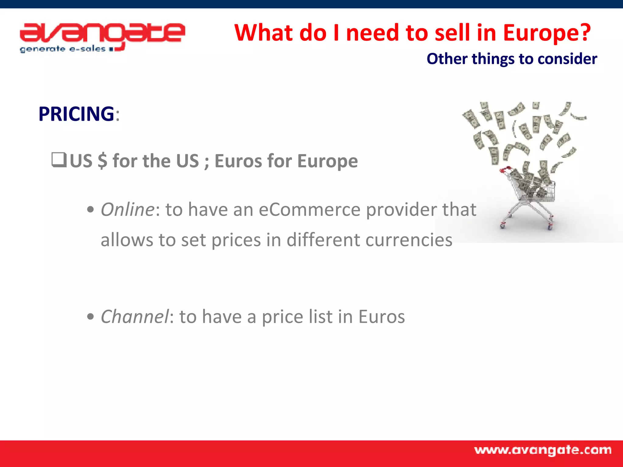 What do I need to sell in Europe?  Other things to consider PRICING :   US $ for the US ; Euros for Europe Online : to have an eCommerce provider that  allows to set prices in different currencies Channel : to have a price list in Euros  