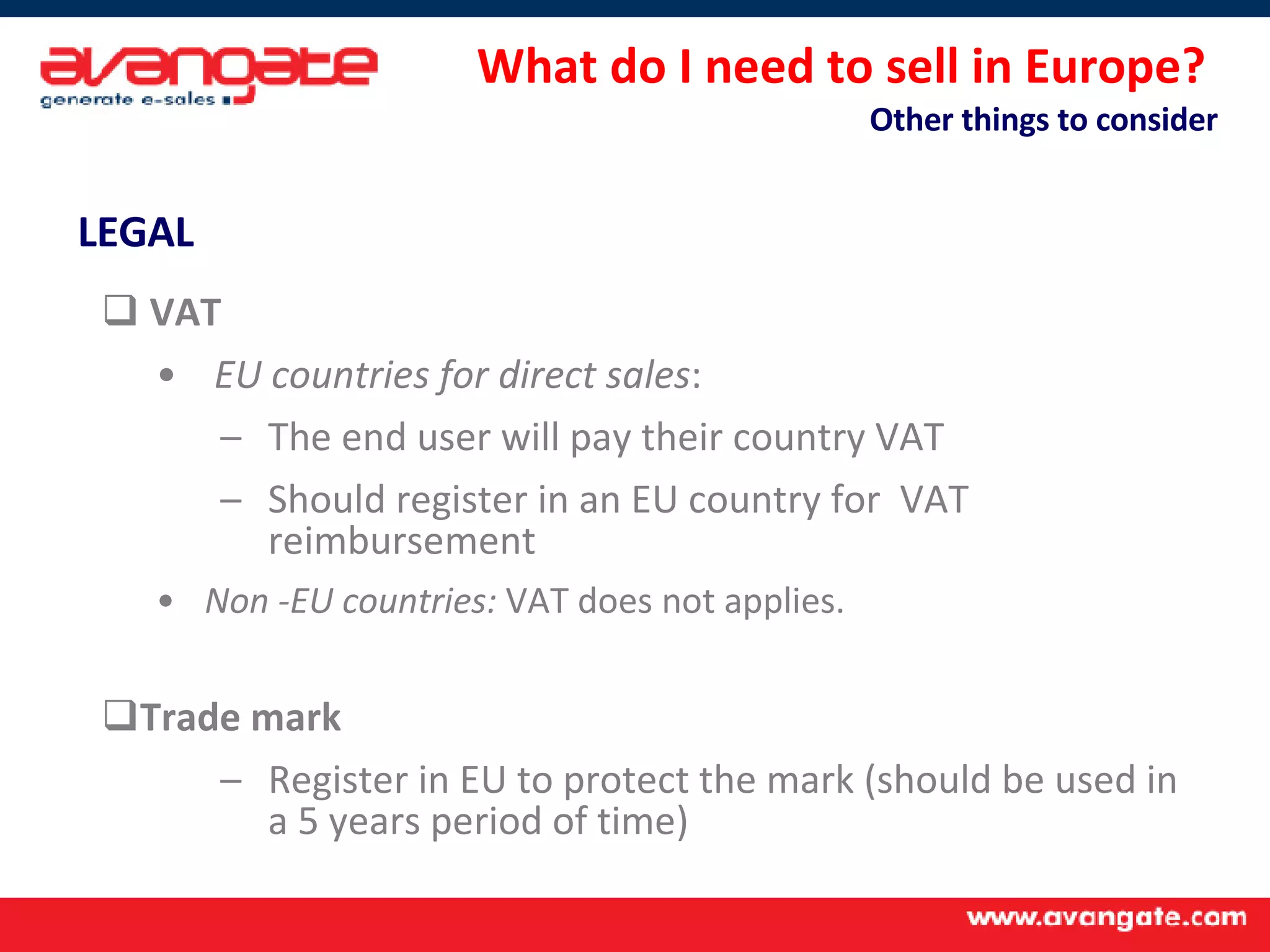 What do I need to sell in Europe?  Other things to consider LEGAL   VAT   EU countries for direct sales : The end user will pay their country VAT Should register in an EU country for  VAT reimbursement Non -EU countries:  VAT does not applies. Trade mark Register in EU to protect the mark (should be used in a 5 years period of time) 