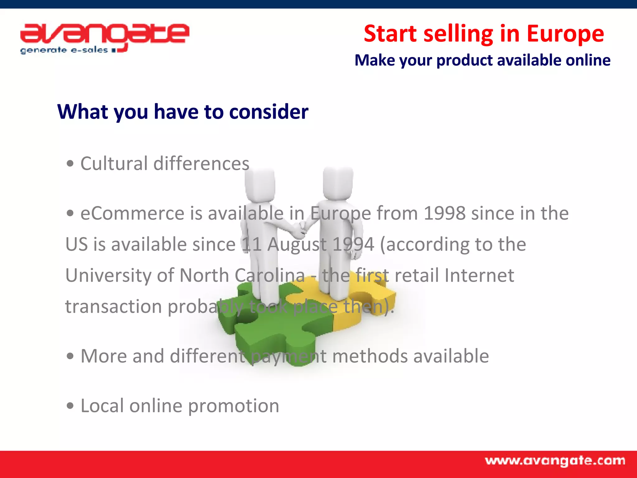 Start selling in Europe  Make your product available online What you have to consider Cultural differences eCommerce is available in Europe from 1998 since in the US is available since 11 August 1994 (according to the University of North Carolina - the first retail Internet transaction probably took place then).  More and different payment methods available Local online promotion 
