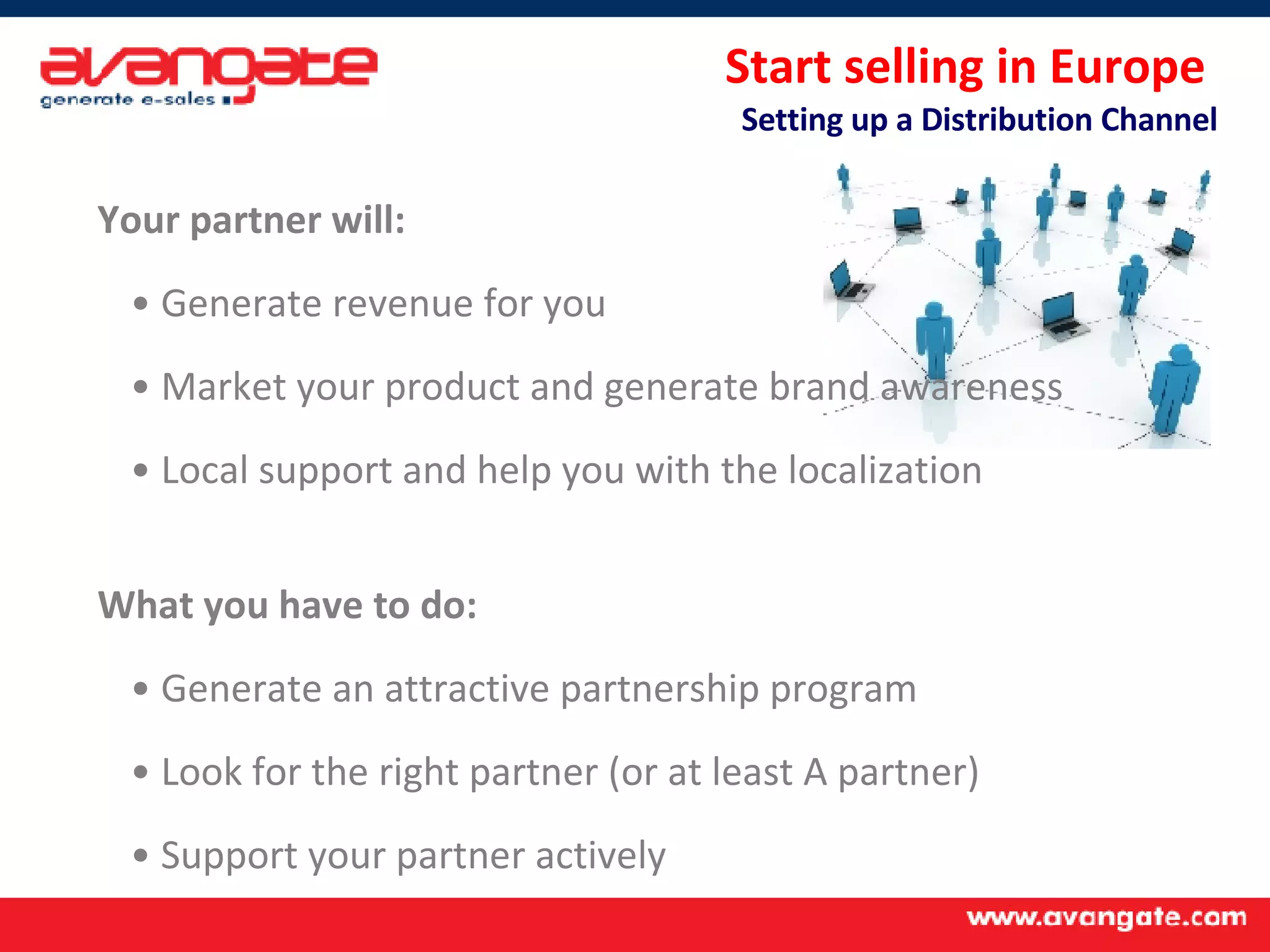 Your partner will: Generate revenue for you Market your product and generate brand awareness Local support and help you with the localization What you have to do: Generate an attractive partnership program Look for the right partner (or at least A partner) Support your partner actively Start selling in Europe  Setting up a Distribution Channel 